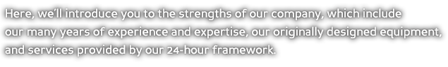 Here, we’ll introduce you to the strengths of our company, which include our many years of experience and expertise, our originally designed equipment, and services provided by our 24-hour framework.