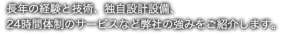 長年の経験と技術、独自設計設備、24時間体制のサービスなど弊社の強みをご紹介します。